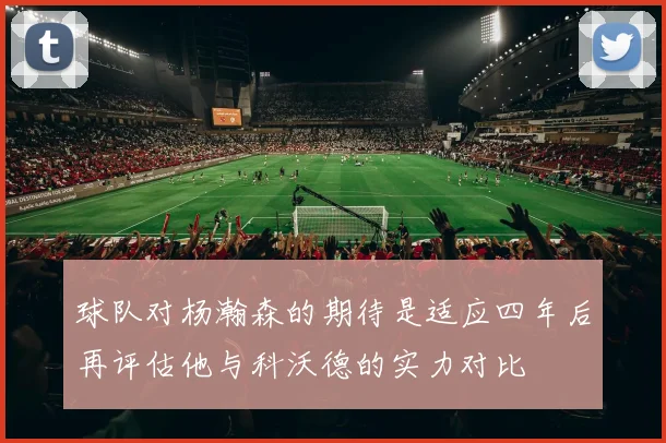 球队对杨瀚森的期待是适应四年后再评估他与科沃德的实力对比