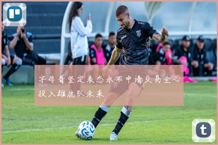 字母哥坚定表态永不申请交易全心投入雄鹿队未来