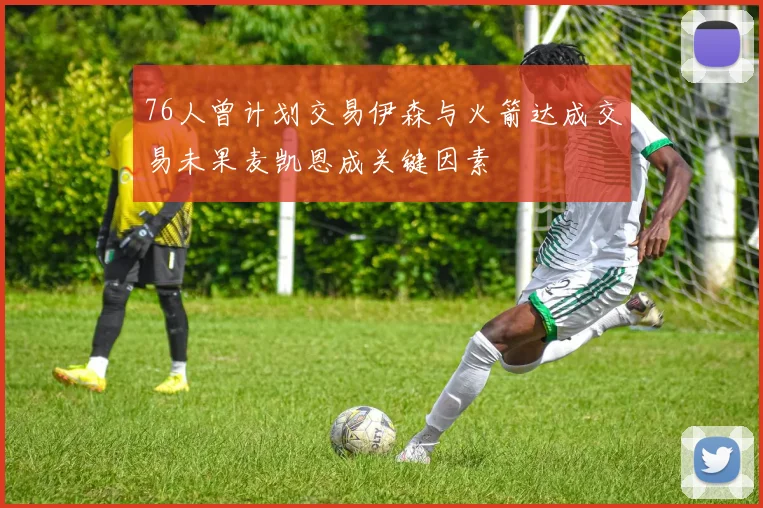 76人曾计划交易伊森与火箭达成交易未果麦凯恩成关键因素