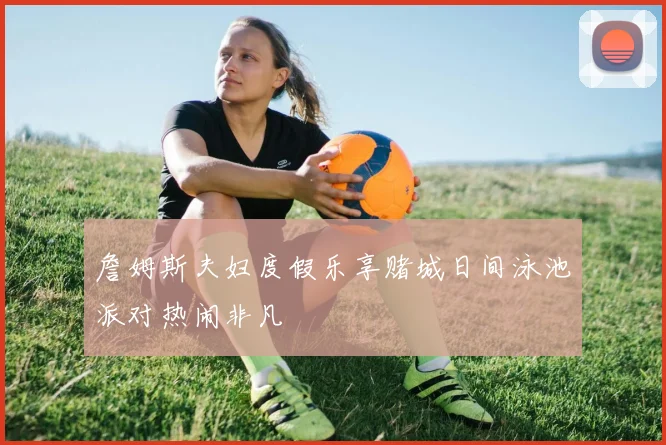 詹姆斯夫妇度假乐享赌城日间泳池派对热闹非凡