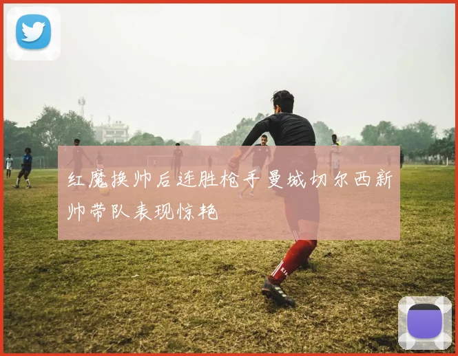 红魔换帅后连胜枪手曼城切尔西新帅带队表现惊艳