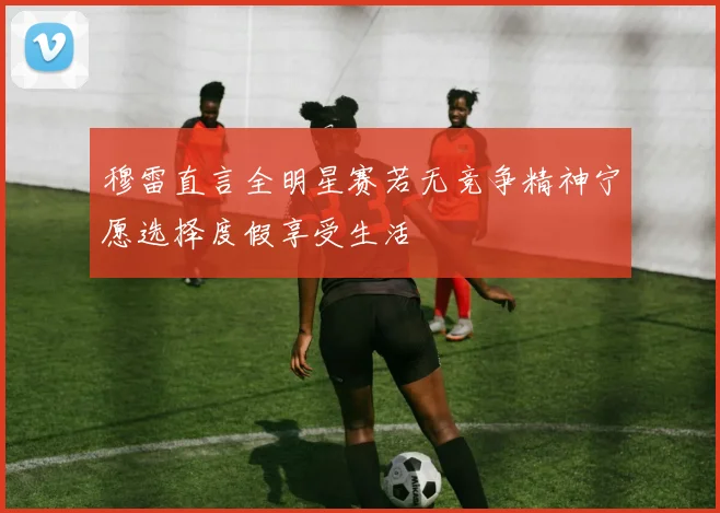 穆雷直言全明星赛若无竞争精神宁愿选择度假享受生活