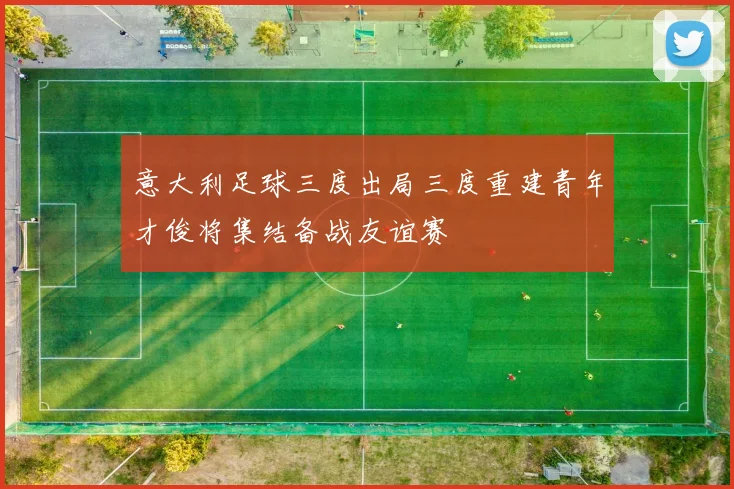 意大利足球三度出局三度重建青年才俊将集结备战友谊赛
