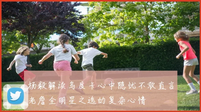 杨毅解读乌度卡心中隐忧不敢直言老詹全明星之选的复杂心情