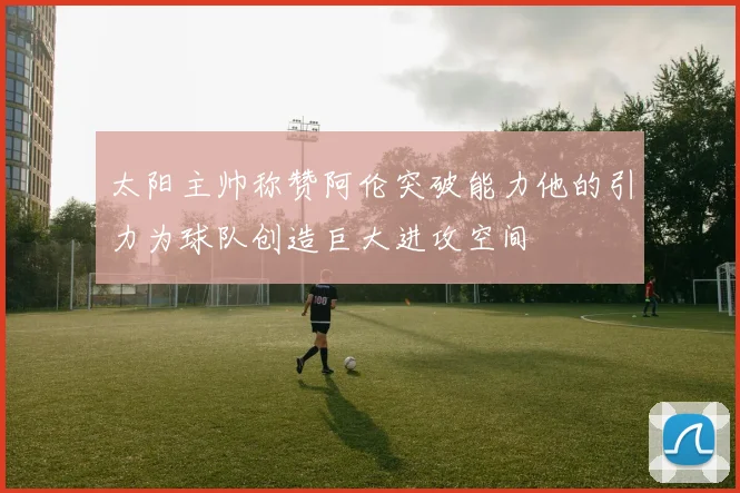 太阳主帅称赞阿伦突破能力他的引力为球队创造巨大进攻空间