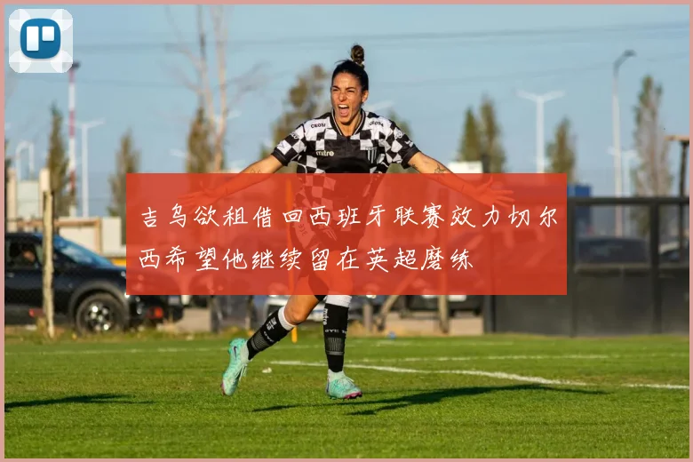吉乌欲租借回西班牙联赛效力切尔西希望他继续留在英超磨练