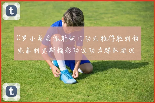 C罗小角度推射破门助利雅得胜利领先菲利克斯精彩助攻助力球队进攻