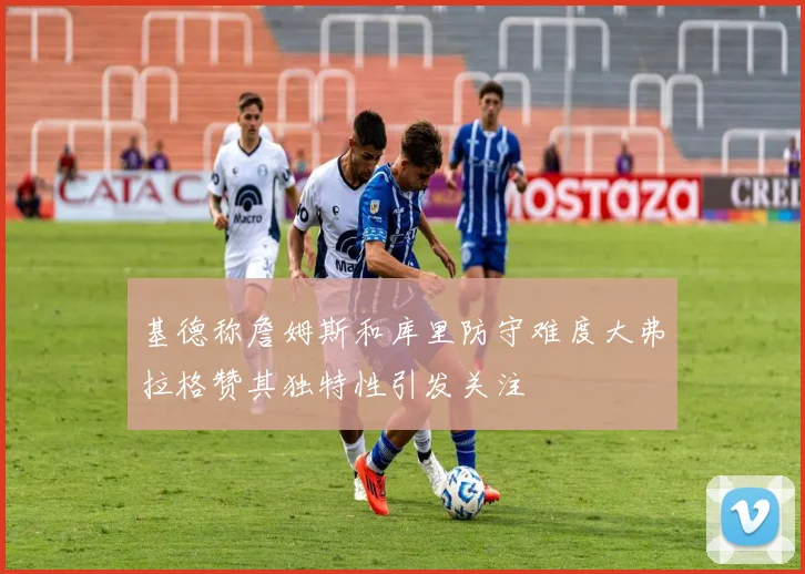 基德称詹姆斯和库里防守难度大弗拉格赞其独特性引发关注