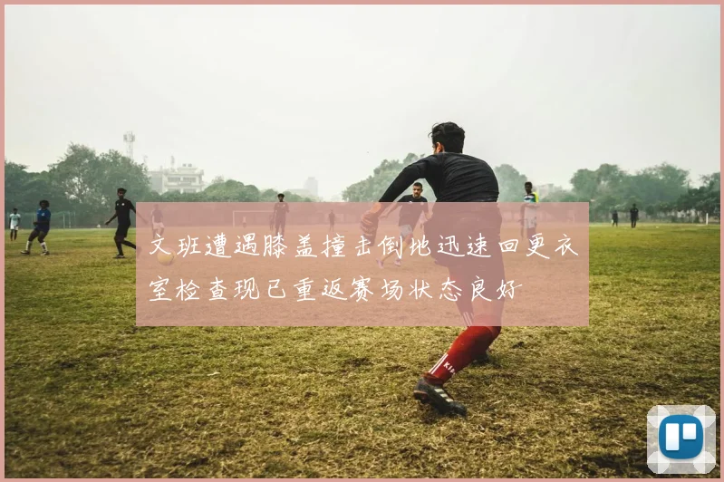 文班遭遇膝盖撞击倒地迅速回更衣室检查现已重返赛场状态良好