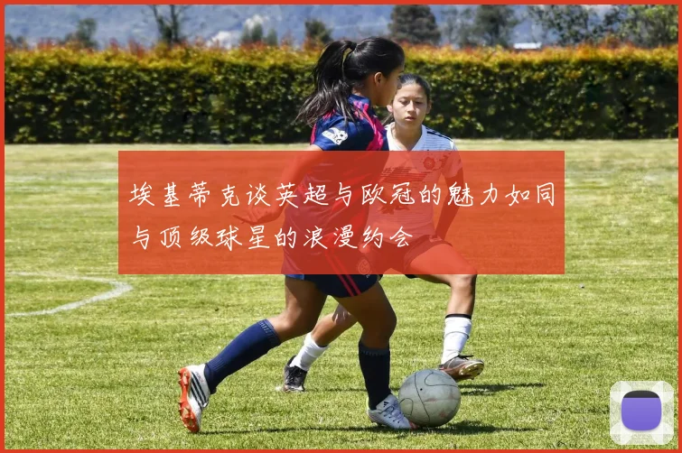 埃基蒂克谈英超与欧冠的魅力如同与顶级球星的浪漫约会