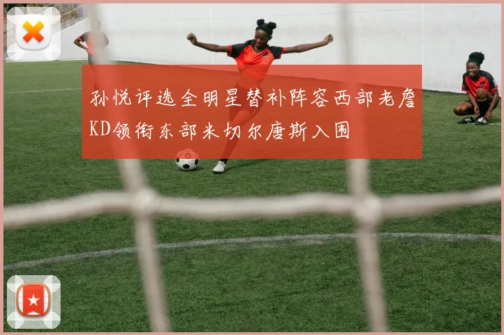 孙悦评选全明星替补阵容西部老詹KD领衔东部米切尔唐斯入围