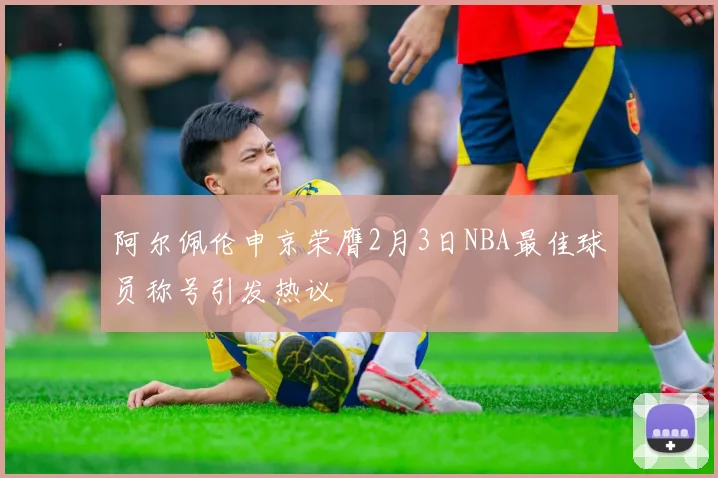 阿尔佩伦申京荣膺2月3日NBA最佳球员称号引发热议