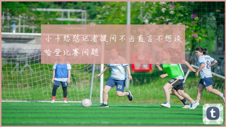 小卡怒怼记者提问不当直言不想谈哈登比赛问题
