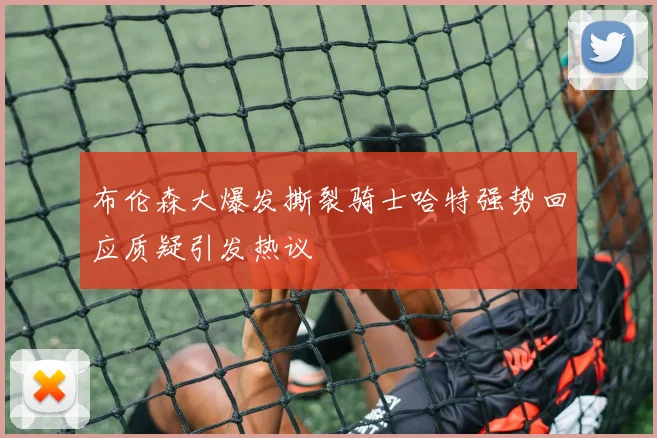 布伦森大爆发撕裂骑士哈特强势回应质疑引发热议
